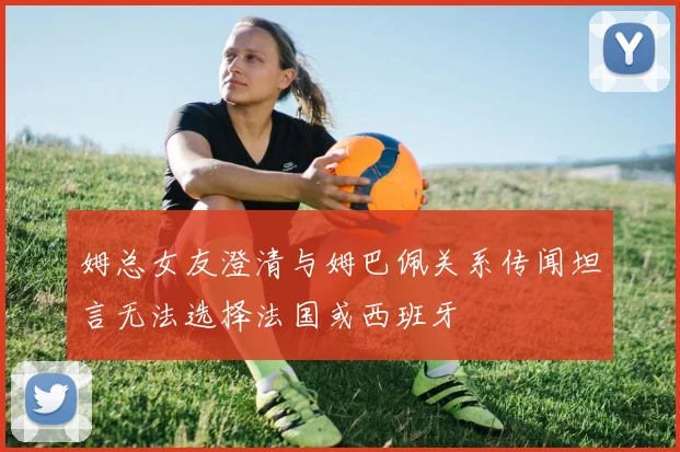 姆总女友澄清与姆巴佩关系传闻坦言无法选择法国或西班牙
