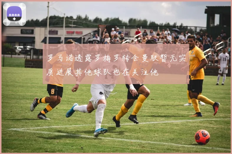 罗马诺透露罗梅罗转会曼联暂无实质进展其他球队也在关注他