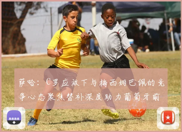 萨哈：C罗应放下与梅西姆巴佩的竞争心态聚焦替补深度助力葡萄牙前行