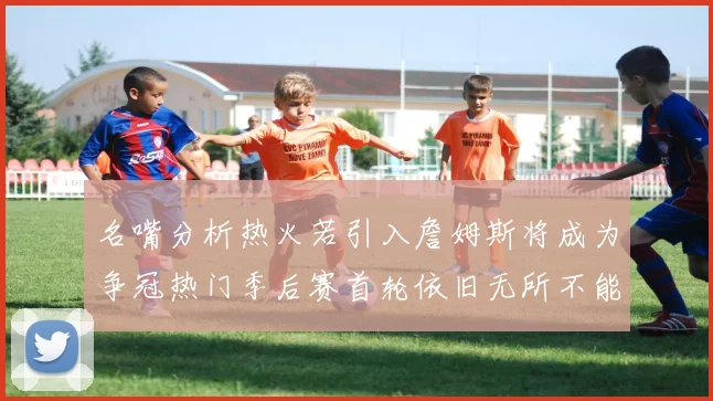 名嘴分析热火若引入詹姆斯将成为争冠热门季后赛首轮依旧无所不能