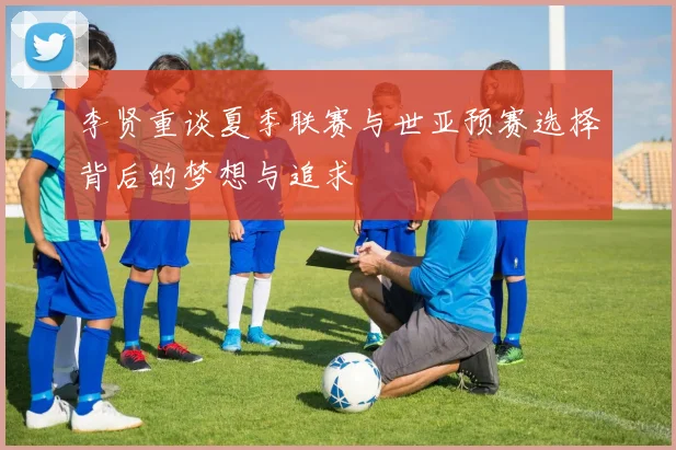 李贤重谈夏季联赛与世亚预赛选择背后的梦想与追求