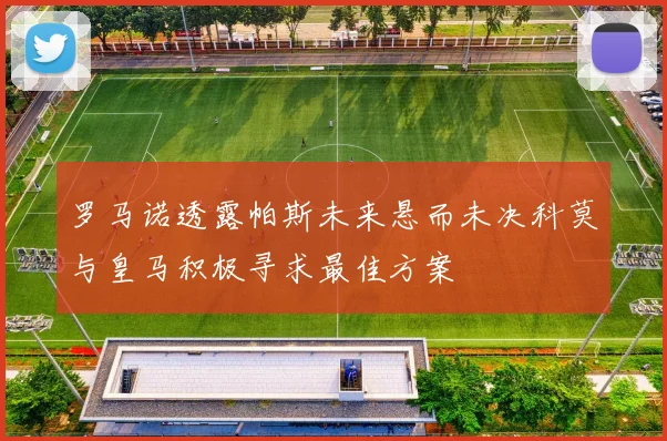 罗马诺透露帕斯未来悬而未决科莫与皇马积极寻求最佳方案
