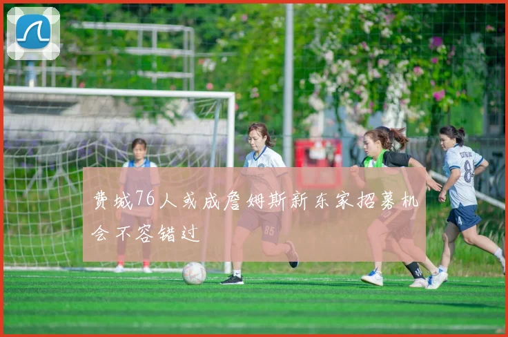 费城76人或成詹姆斯新东家招募机会不容错过