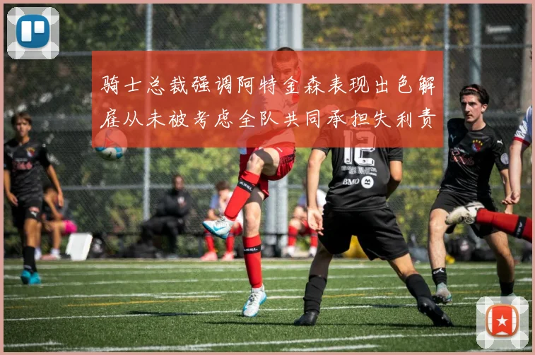 骑士总裁强调阿特金森表现出色解雇从未被考虑全队共同承担失利责任