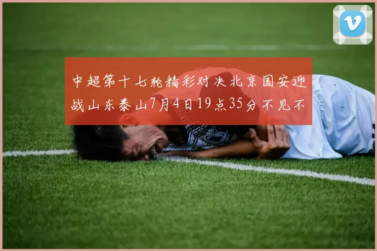 中超第十七轮精彩对决北京国安迎战山东泰山7月4日19点35分不见不散