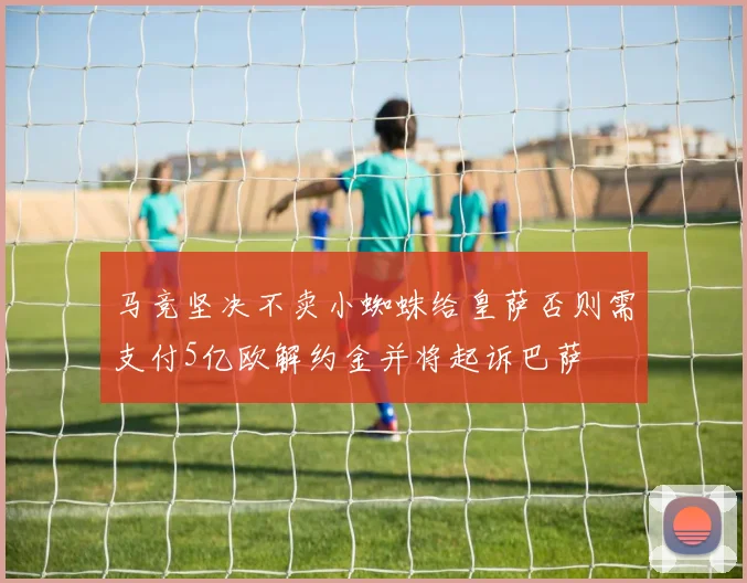 马竞坚决不卖小蜘蛛给皇萨否则需支付5亿欧解约金并将起诉巴萨