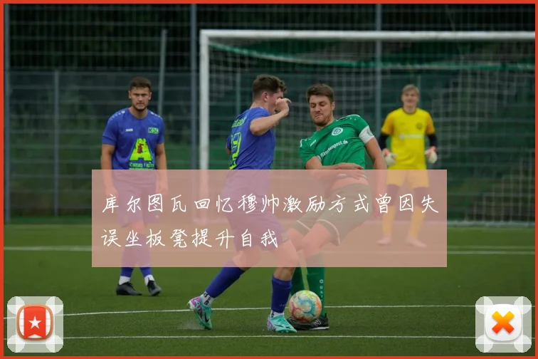 库尔图瓦回忆穆帅激励方式曾因失误坐板凳提升自我