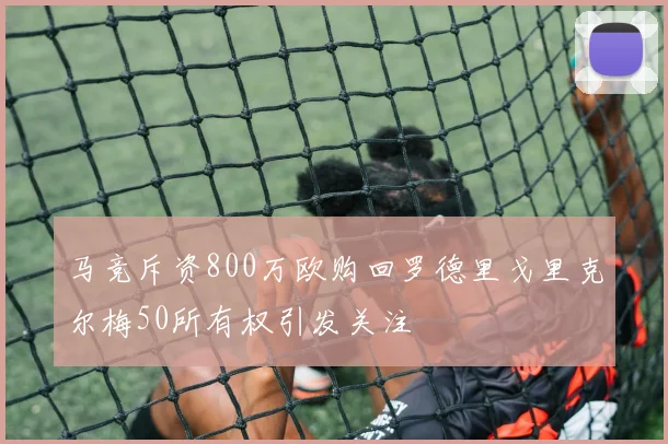 马竞斥资800万欧购回罗德里戈里克尔梅50所有权引发关注