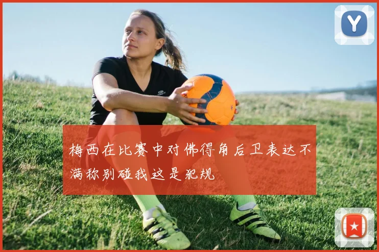 梅西在比赛中对佛得角后卫表达不满称别碰我这是犯规
