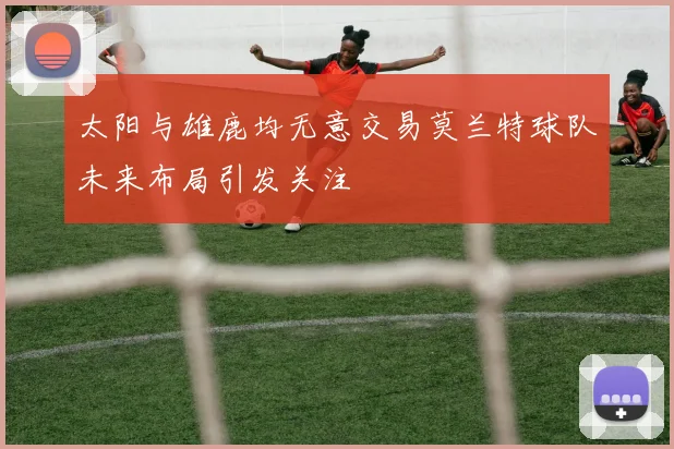 太阳与雄鹿均无意交易莫兰特球队未来布局引发关注