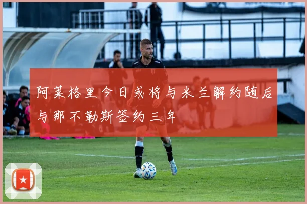 阿莱格里今日或将与米兰解约随后与那不勒斯签约三年