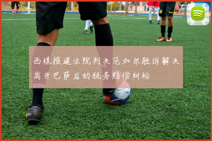 西媒报道法院判决范加尔胜诉解决离开巴萨后的税务赔偿纠纷