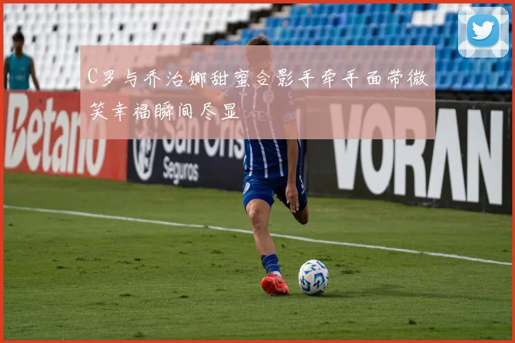 C罗与乔治娜甜蜜合影手牵手面带微笑幸福瞬间尽显