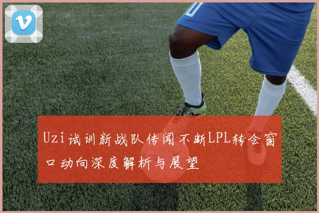 Uzi试训新战队传闻不断LPL转会窗口动向深度解析与展望