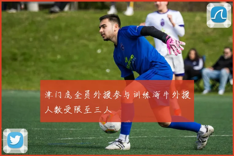 津门虎全员外援参与训练海牛外援人数受限至三人