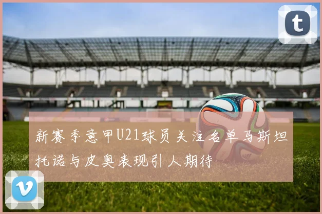 新赛季意甲U21球员关注名单马斯坦托诺与皮奥表现引人期待